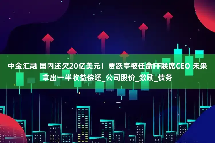 中金汇融 国内还欠20亿美元！贾跃亭被任命FF联席CEO 未来拿出一半收益偿还_公司股价_激励_债务