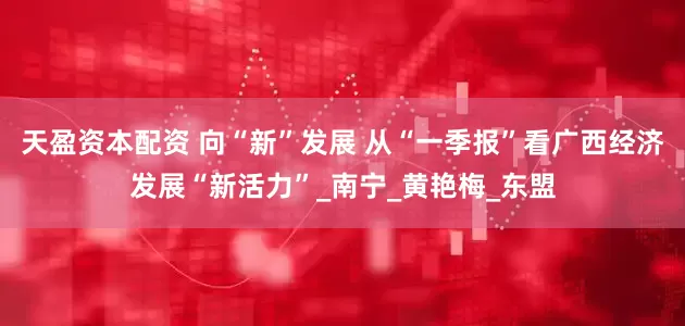 天盈资本配资 向“新”发展 从“一季报”看广西经济发展“新活力”_南宁_黄艳梅_东盟