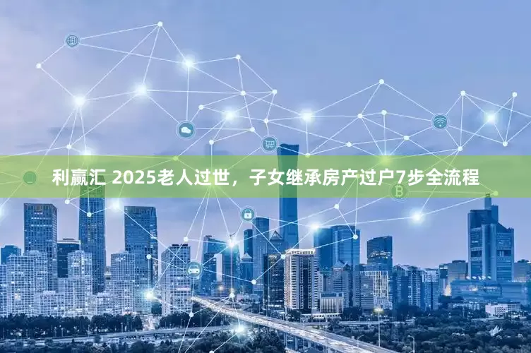 利赢汇 2025老人过世，子女继承房产过户7步全流程
