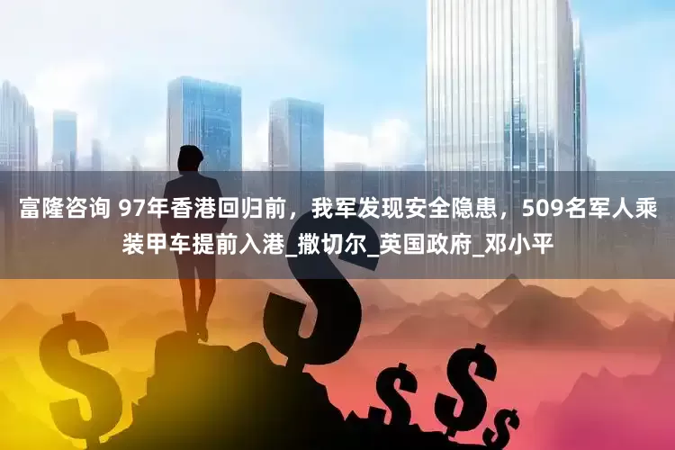 富隆咨询 97年香港回归前，我军发现安全隐患，509名军人乘装甲车提前入港_撒切尔_英国政府_邓小平