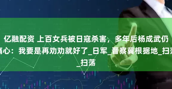 亿融配资 上百女兵被日寇杀害，多年后杨成武仍痛心：我要是再劝劝就好了_日军_晋察冀根据地_扫荡