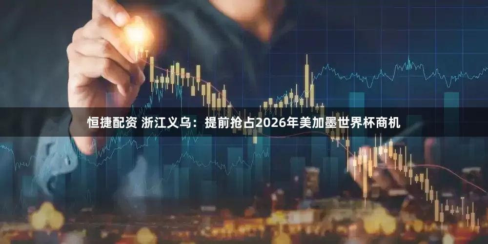 恒捷配资 浙江义乌：提前抢占2026年美加墨世界杯商机