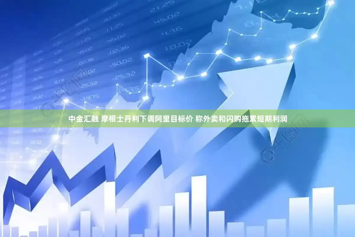 中金汇融 摩根士丹利下调阿里目标价 称外卖和闪购拖累短期利润