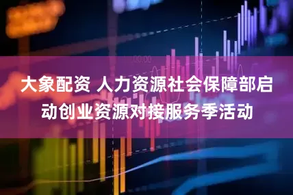 大象配资 人力资源社会保障部启动创业资源对接服务季活动