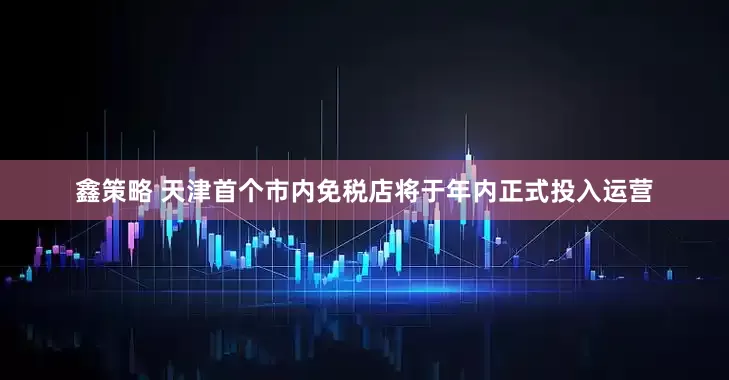 鑫策略 天津首个市内免税店将于年内正式投入运营