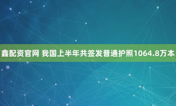 鑫配资官网 我国上半年共签发普通护照1064.8万本