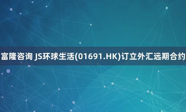 富隆咨询 JS环球生活(01691.HK)订立外汇远期合约
