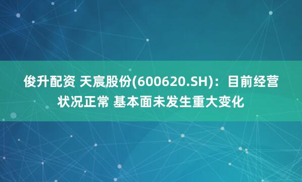 俊升配资 天宸股份(600620.SH)：目前经营状况正常 基本面未发生重大变化
