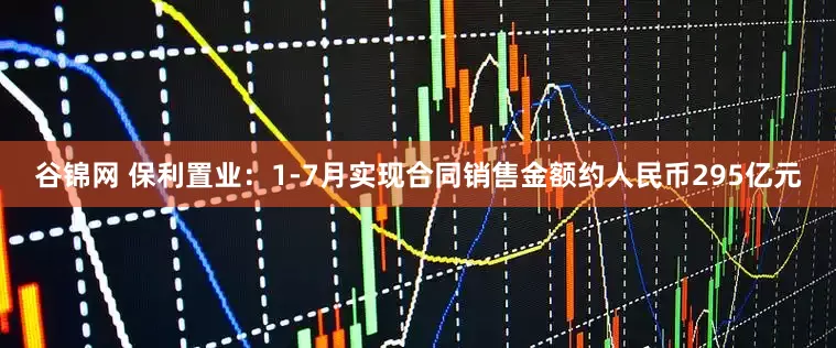 谷锦网 保利置业：1-7月实现合同销售金额约人民币295亿元