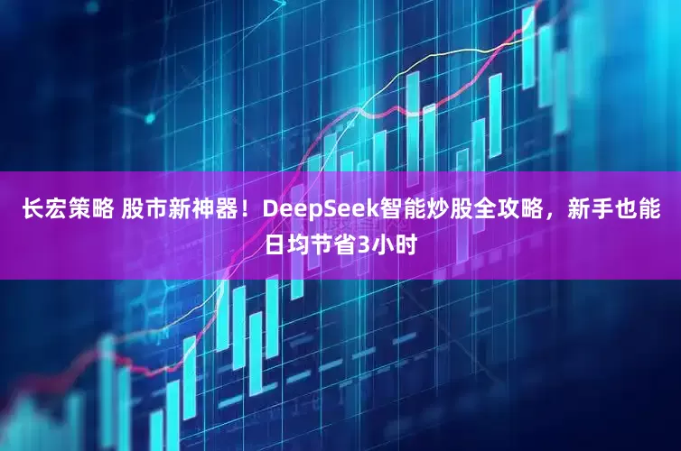 长宏策略 股市新神器！DeepSeek智能炒股全攻略，新手也能日均节省3小时