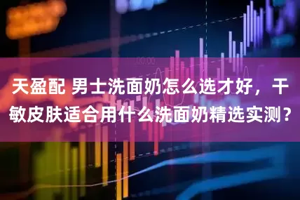 天盈配 男士洗面奶怎么选才好，干敏皮肤适合用什么洗面奶精选实测？