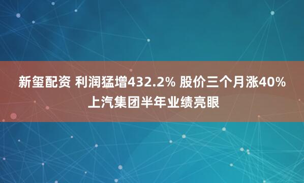 新玺配资 利润猛增432.2% 股价三个月涨40% 上汽集团半年业绩亮眼