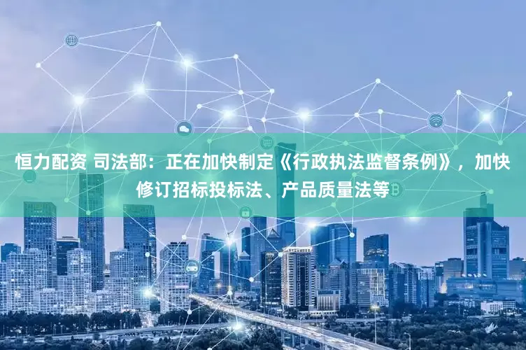 恒力配资 司法部：正在加快制定《行政执法监督条例》，加快修订招标投标法、产品质量法等
