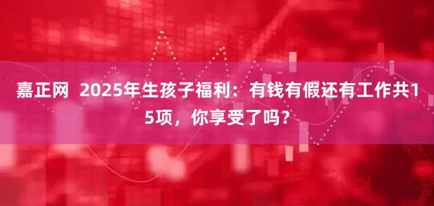 嘉正网  2025年生孩子福利：有钱有假还有工作共15项，你享受了吗？