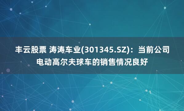 丰云股票 涛涛车业(301345.SZ)：当前公司电动高尔夫球车的销售情况良好