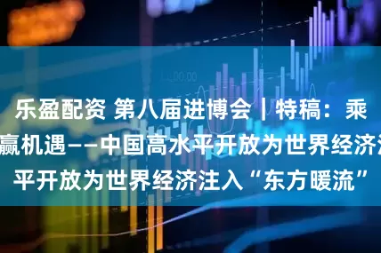 乐盈配资 第八届进博会｜特稿：乘开放东风，享共赢机遇——中国高水平开放为世界经济注入“东方暖流”
