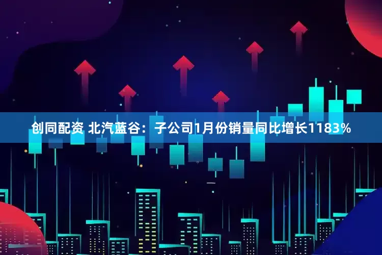 创同配资 北汽蓝谷：子公司1月份销量同比增长1183%