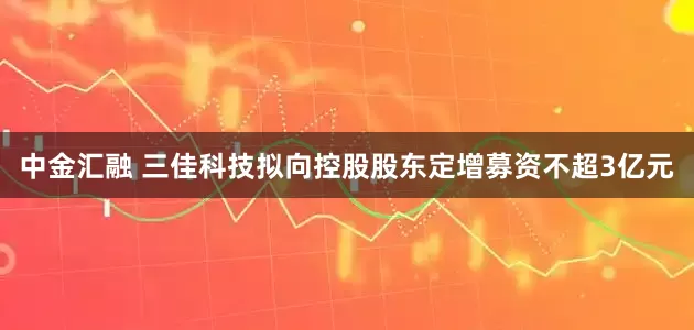 中金汇融 三佳科技拟向控股股东定增募资不超3亿元