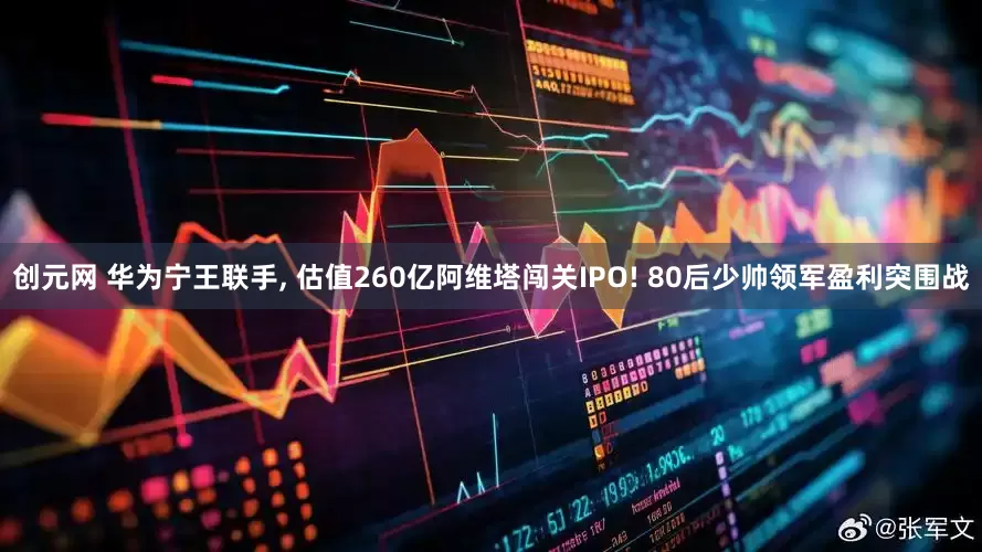 创元网 华为宁王联手, 估值260亿阿维塔闯关IPO! 80后少帅领军盈利突围战