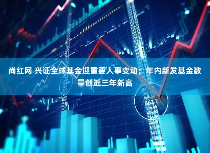 尚红网 兴证全球基金迎重要人事变动；年内新发基金数量创近三年新高