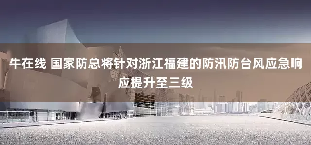 牛在线 国家防总将针对浙江福建的防汛防台风应急响应提升至三级